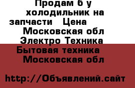 Продам б/у  холодильник на запчасти › Цена ­ 4 000 - Московская обл. Электро-Техника » Бытовая техника   . Московская обл.